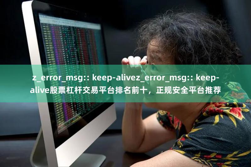 z_error_msg:: keep-alivez_error_msg:: keep-alive股票杠杆交易平台排名前十,正规安全平台推荐